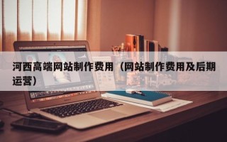 石家庄河西高端网站制作费用（网站制作费用及后期运营）