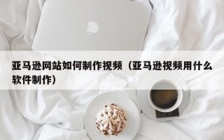 石家庄亚马逊网站如何制作视频（亚马逊视频用什么软件制作）